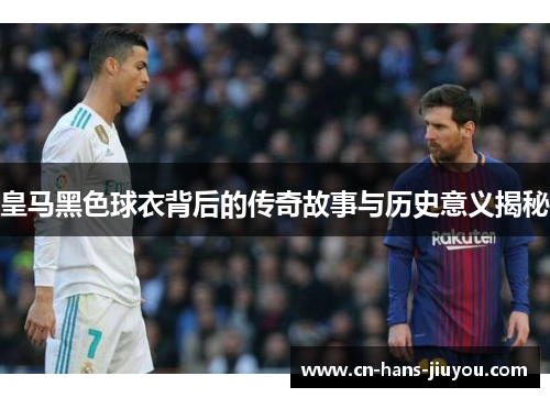 皇马黑色球衣背后的传奇故事与历史意义揭秘