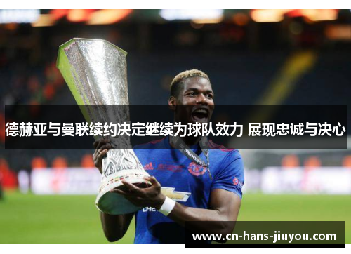 德赫亚与曼联续约决定继续为球队效力 展现忠诚与决心