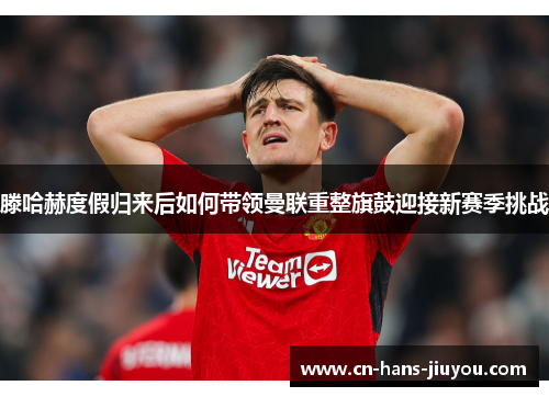 滕哈赫度假归来后如何带领曼联重整旗鼓迎接新赛季挑战