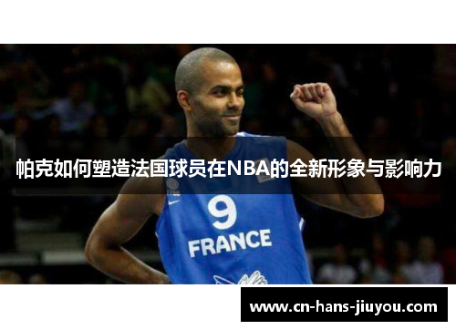 帕克如何塑造法国球员在NBA的全新形象与影响力 帕克如何塑造法国球员在NBA的全新形象与影响力