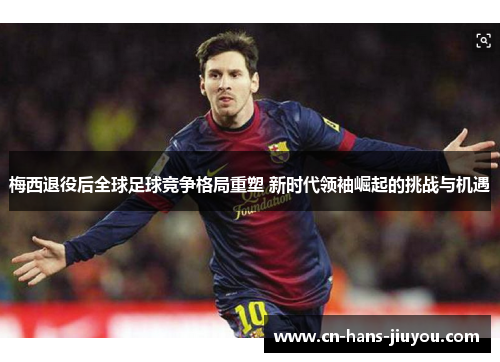 梅西退役后全球足球竞争格局重塑 新时代领袖崛起的挑战与机遇