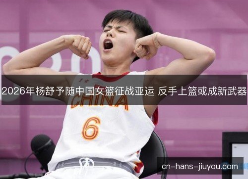 2026年杨舒予随中国女篮征战亚运 反手上篮或成新武器